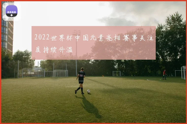 2022世界杯中国元素亮相 赛事关注度持续升温