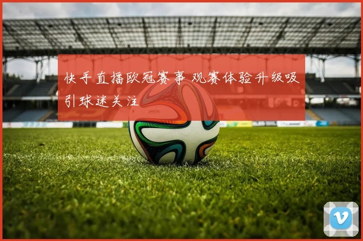 快手直播欧冠赛事 观赛体验升级吸引球迷关注